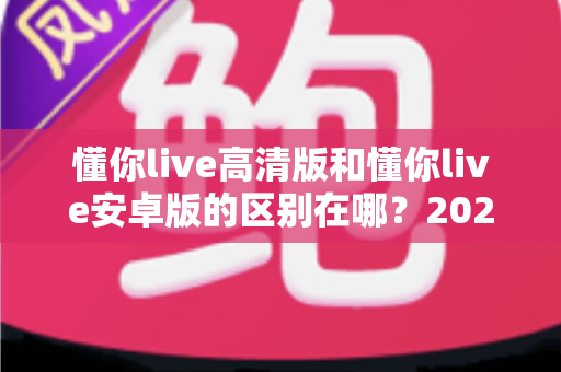 懂你live高清版和懂你live安卓版的区别在哪?2025年最全版本对比指南帮你选对不踩坑 懂你live高清版和懂你live安卓版的区别在哪?2025年最全版本对比指南帮你选对不踩坑