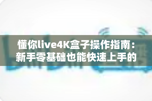 懂你live4K盒子操作指南:新手零基础也能快速上手的完整使用教程 懂你live4K盒子操作指南:新手零基础也能快速上手的完整使用教程