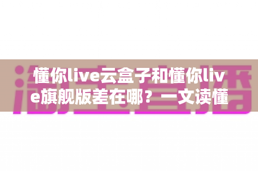 懂你live云盒子和懂你live旗舰版差在哪?一文读懂两大版本核心区别与选购指南 懂你live云盒子和懂你live旗舰版差在哪?一文读懂两大版本核心区别与选购指南
