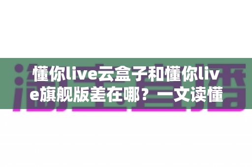 懂你live云盒子和懂你live旗舰版差在哪?一文读懂两大版本核心区别与选购指南 懂你live云盒子和懂你live旗舰版差在哪?一文读懂两大版本核心区别与选购指南