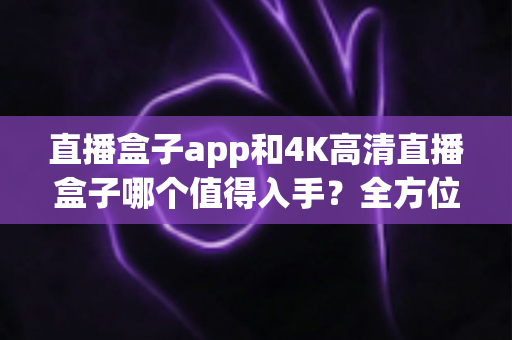 直播盒子app和4K高清直播盒子哪个值得入手?全方位选购指南帮你做决定 直播盒子app和4K高清直播盒子哪个值得入手?全方位选购指南帮你做决定
