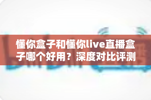 懂你盒子和懂你live直播盒子哪个好用?深度对比评测帮你选出最适合的观影利器 懂你盒子和懂你live直播盒子哪个好用?深度对比评测帮你选出最适合的观影利器