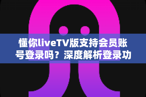 懂你liveTV版支持会员账号登录吗？深度解析登录功能与观看体验全指南