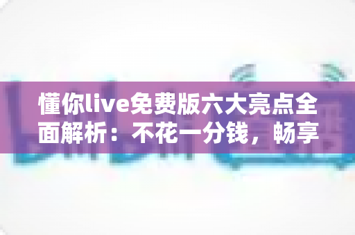 懂你live免费版六大亮点全面解析:不花一分钱,畅享高清直播与沉浸式互动新体验 懂你live免费版六大亮点全面解析:不花一分钱,畅享高清直播与沉浸式互动新体验