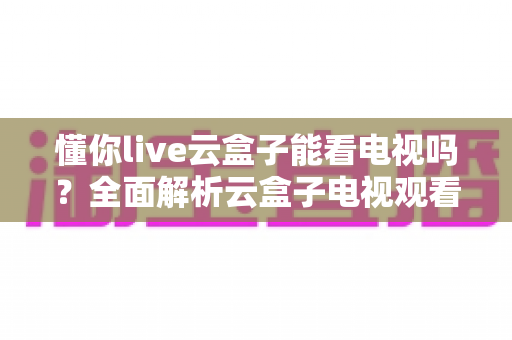 懂你live云盒子能看电视吗？全面解析云盒子电视观看功能与使用指南