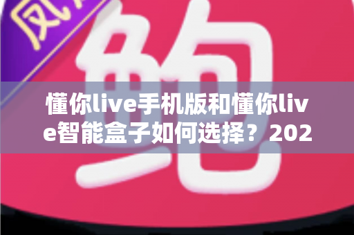 懂你live手机版和懂你live智能盒子如何选择?2025年最全选购指南帮你一次搞定 懂你live手机版和懂你live智能盒子如何选择?2025年最全选购指南帮你一次搞定