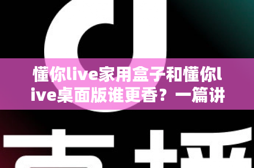 懂你live家用盒子和懂你live桌面版谁更香?一篇讲透区别、优势与选购建议的深度评测 懂你live家用盒子和懂你live桌面版谁更香?一篇讲透区别、优势与选购建议的深度评测
