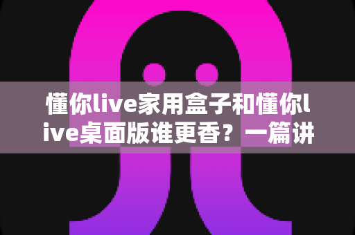 懂你live家用盒子和懂你live桌面版谁更香?一篇讲透区别、优势与选购建议的深度评测 懂你live家用盒子和懂你live桌面版谁更香?一篇讲透区别、优势与选购建议的深度评测