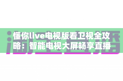 懂你live电视版看卫视全攻略:智能电视大屏畅享直播频道的一站式实用指南 懂你live电视版看卫视全攻略:智能电视大屏畅享直播频道的一站式实用指南