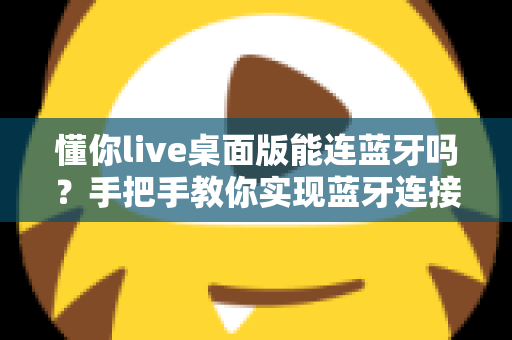懂你live桌面版能连蓝牙吗?手把手教你实现蓝牙连接与音质优化全攻略 懂你live桌面版能连蓝牙吗?手把手教你实现蓝牙连接与音质优化全攻略