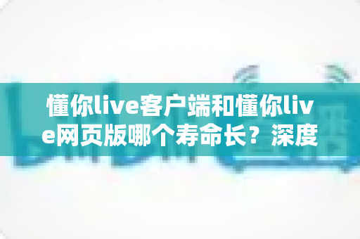 懂你live客户端和懂你live网页版哪个寿命长？深度对比解析与实用选择指南