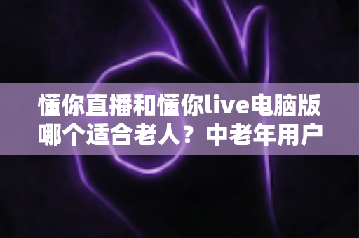 懂你直播和懂你live电脑版哪个适合老人?中老年用户最佳选择全面对比评测指南 懂你直播和懂你live电脑版哪个适合老人?中老年用户最佳选择全面对比评测指南
