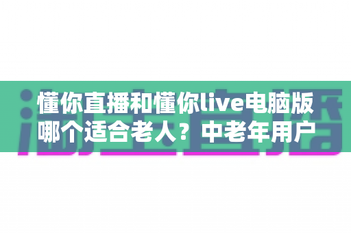 懂你直播和懂你live电脑版哪个适合老人?中老年用户最佳选择全面对比评测指南 懂你直播和懂你live电脑版哪个适合老人?中老年用户最佳选择全面对比评测指南