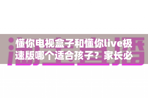 懂你电视盒子和懂你live极速版哪个适合孩子？家长必读的完整选购指南与深度对比分析