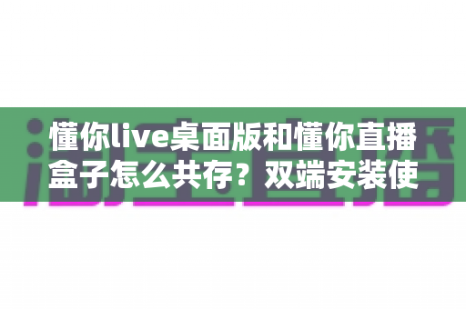 懂你live桌面版和懂你直播盒子怎么共存?双端安装使用一站式实用指南 懂你live桌面版和懂你直播盒子怎么共存?双端安装使用一站式实用指南