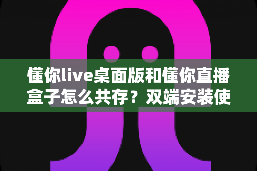 懂你live桌面版和懂你直播盒子怎么共存?双端安装使用一站式实用指南 懂你live桌面版和懂你直播盒子怎么共存?双端安装使用一站式实用指南