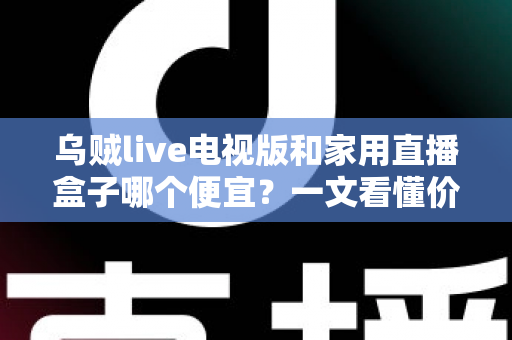 乌贼live电视版和家用直播盒子哪个便宜？一文看懂价格差异与选购攻略