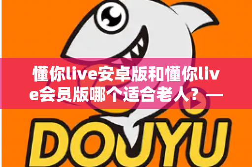 懂你live安卓版和懂你live会员版哪个适合老人?——写给子女的选版指南与实用建议 懂你live安卓版和懂你live会员版哪个适合老人?——写给子女的选版指南与实用建议