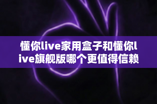 懂你live家用盒子和懂你live旗舰版哪个更值得信赖？深度对比帮你选对不踩坑