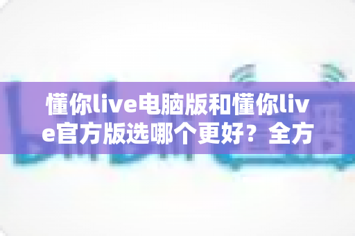 懂你live电脑版和懂你live官方版选哪个更好？全方位对比分析帮你找到最适合的版本
