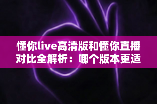 懂你live高清版和懂你直播对比全解析：哪个版本更适合你？看完这篇就明白了