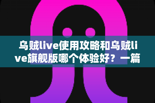 乌贼live使用攻略和乌贼live旗舰版哪个体验好?一篇文章帮你彻底搞懂两者差异与选择建议 乌贼live使用攻略和乌贼live旗舰版哪个体验好?一篇文章帮你彻底搞懂两者差异与选择建议