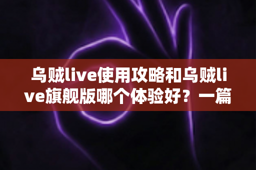 乌贼live使用攻略和乌贼live旗舰版哪个体验好？一篇文章帮你彻底搞懂两者差异与选择建议