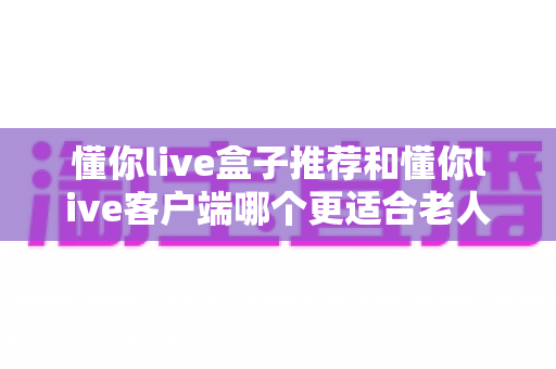 懂你live盒子推荐和懂你live客户端哪个更适合老人用？子女必读的选购与使用全攻略