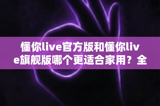 懂你live官方版和懂你live旗舰版哪个更适合家用?全面对比解析帮你选对版本 懂你live官方版和懂你live旗舰版哪个更适合家用?全面对比解析帮你选对版本