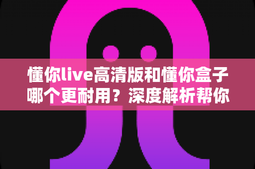 懂你live高清版和懂你盒子哪个更耐用?深度解析帮你选出真正经久耐用的那一款 懂你live高清版和懂你盒子哪个更耐用?深度解析帮你选出真正经久耐用的那一款