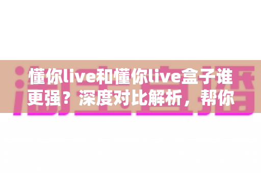 懂你live和懂你live盒子谁更强?深度对比解析,帮你选出最适合自己的大屏观影方案 懂你live和懂你live盒子谁更强?深度对比解析,帮你选出最适合自己的大屏观影方案