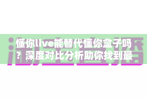 懂你live能替代懂你盒子吗？深度对比分析助你找到最适合的选择