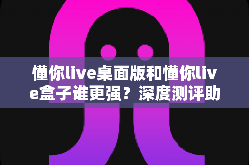懂你live桌面版和懂你live盒子谁更强？深度测评助你选对直播工具