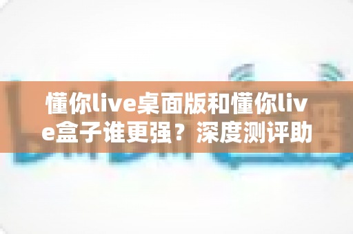 懂你live桌面版和懂你live盒子谁更强？深度测评助你选对直播工具