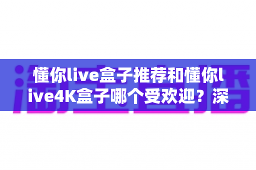 懂你live盒子推荐和懂你live4K盒子哪个受欢迎？深度对比解析，教你选出最适合自己的电视盒子