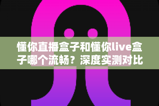 懂你直播盒子和懂你live盒子哪个流畅?深度实测对比帮你选出观影利器 懂你直播盒子和懂你live盒子哪个流畅?深度实测对比帮你选出观影利器