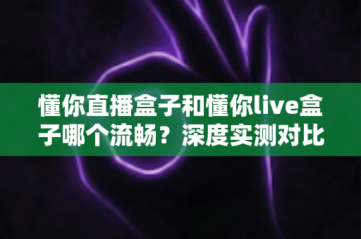 懂你直播盒子和懂你live盒子哪个流畅?深度实测对比帮你选出观影利器 懂你直播盒子和懂你live盒子哪个流畅?深度实测对比帮你选出观影利器
