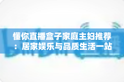 懂你直播盒子家庭主妇推荐：居家娱乐与品质生活一站式指南