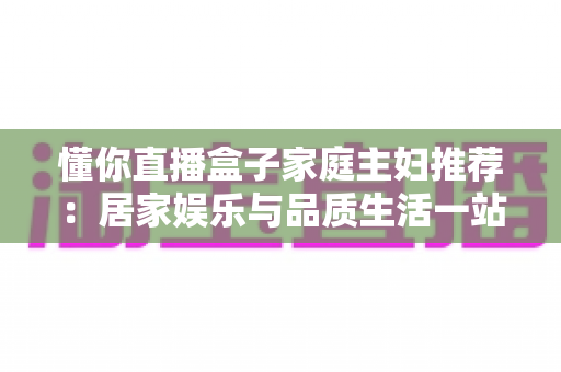 懂你直播盒子家庭主妇推荐：居家娱乐与品质生活一站式指南