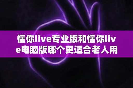 懂你live专业版和懂你live电脑版哪个更适合老人用？一文看懂差异、场景与选择建议