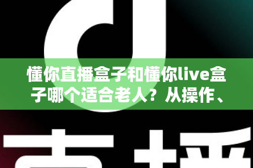 懂你直播盒子和懂你live盒子哪个适合老人？从操作、音质到售后的全方位选购指南