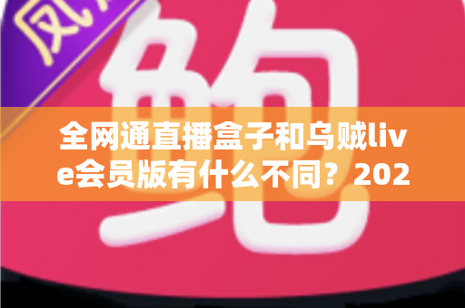 全网通直播盒子和乌贼live会员版有什么不同？2025年最新选购对比指南深度解析