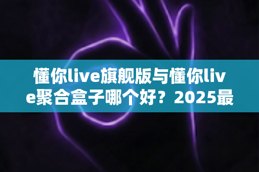 懂你live旗舰版与懂你live聚合盒子哪个好?2025最新全面对比评测,看完再买不踩坑 懂你live旗舰版与懂你live聚合盒子哪个好?2025最新全面对比评测,看完再买不踩坑