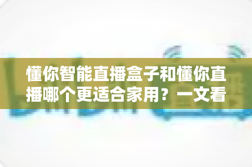 懂你智能直播盒子和懂你直播哪个更适合家用?一文看懂家庭选购指南 懂你智能直播盒子和懂你直播哪个更适合家用?一文看懂家庭选购指南