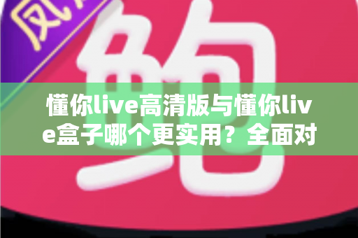 懂你live高清版与懂你live盒子哪个更实用？全面对比分析助你轻松选购不踩坑