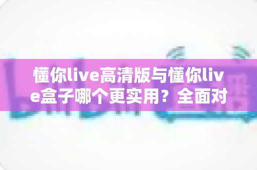 懂你live高清版与懂你live盒子哪个更实用？全面对比分析助你轻松选购不踩坑
