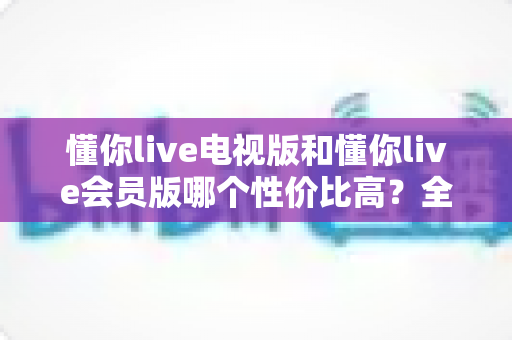 懂你live电视版和懂你live会员版哪个性价比高？全维度对比帮你选对版本