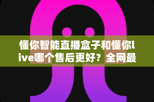 懂你智能直播盒子和懂你live哪个售后更好？全网最全售后对比解析，帮你选购不踩坑