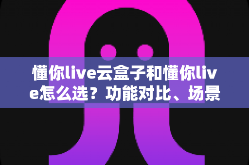 懂你live云盒子和懂你live怎么选？功能对比、场景分析与避坑指南一文读懂