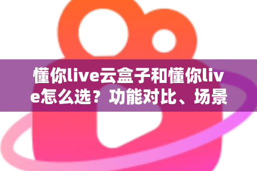 懂你live云盒子和懂你live怎么选？功能对比、场景分析与避坑指南一文读懂
